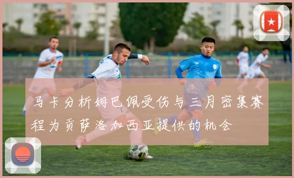 马卡分析姆巴佩受伤与三月密集赛程为贡萨洛加西亚提供的机会