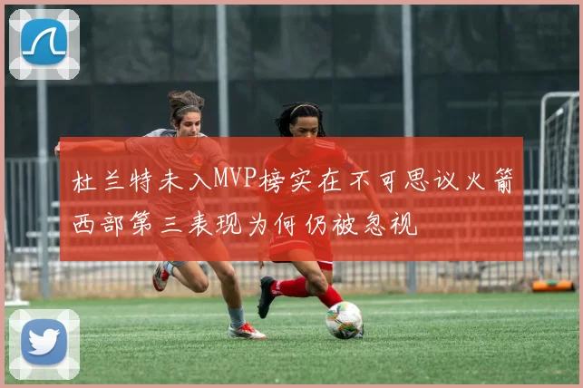 杜兰特未入MVP榜实在不可思议火箭西部第三表现为何仍被忽视