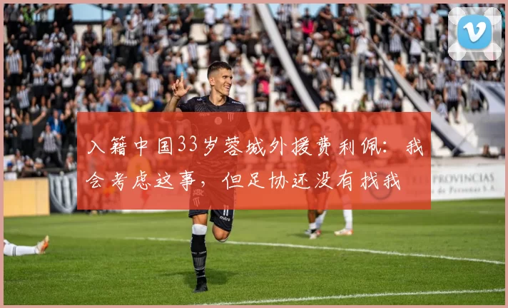 入籍中国33岁蓉城外援费利佩：我会考虑这事，但足协还没有找我