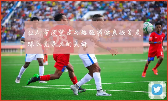 拉科布谈重建之路强调健康恢复是球队竞争力的关键