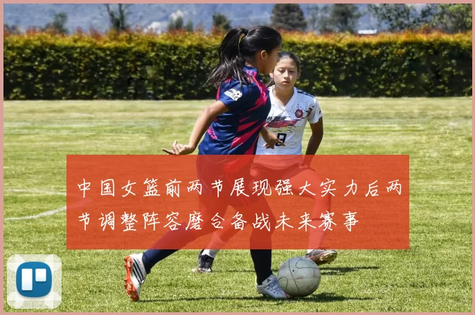 中国女篮前两节展现强大实力后两节调整阵容磨合备战未来赛事