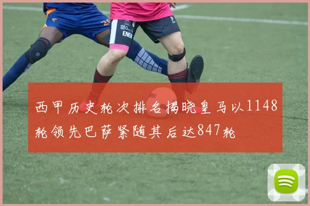 西甲历史轮次排名揭晓皇马以1148轮领先巴萨紧随其后达847轮