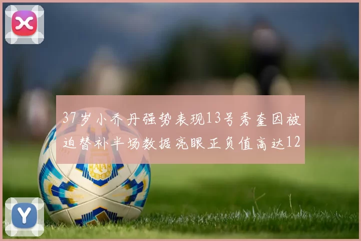 37岁小乔丹强势表现13号秀奎因被迫替补半场数据亮眼正负值高达12