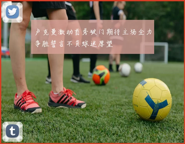 卢克曼激动首秀破门期待主场全力争胜誓言不负球迷厚望