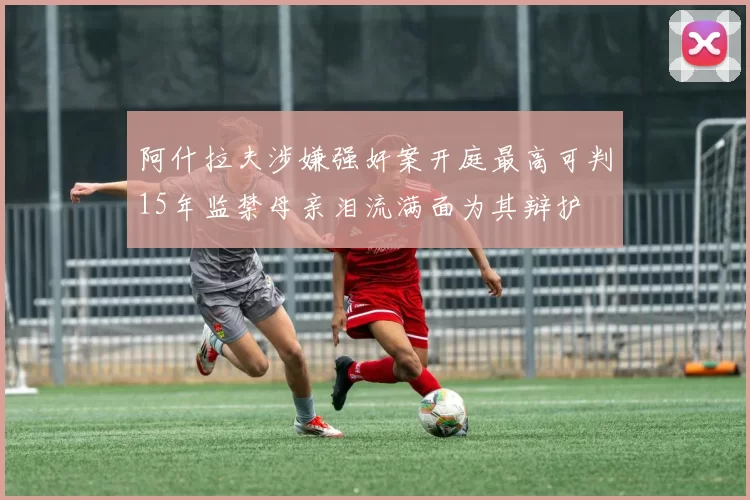 阿什拉夫涉嫌强奸案开庭最高可判15年监禁母亲泪流满面为其辩护