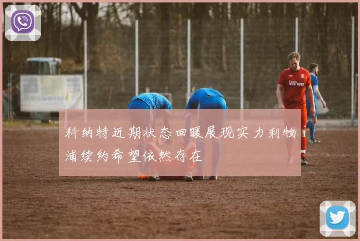 科纳特近期状态回暖展现实力利物浦续约希望依然存在