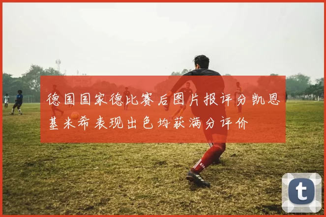 德国国家德比赛后图片报评分凯恩基米希表现出色均获满分评价