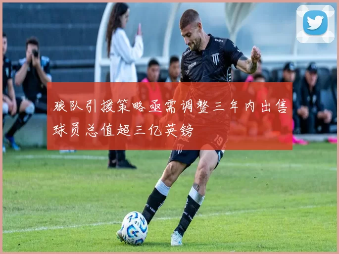狼队引援策略亟需调整三年内出售球员总值超三亿英镑