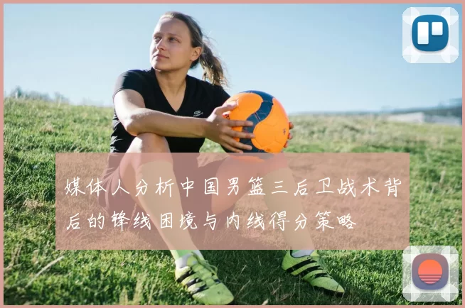 媒体人分析中国男篮三后卫战术背后的锋线困境与内线得分策略