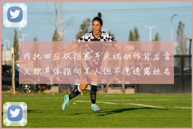 内托回应双指塞耳庆祝动作背后含义称具体指向某人但不愿透露姓名