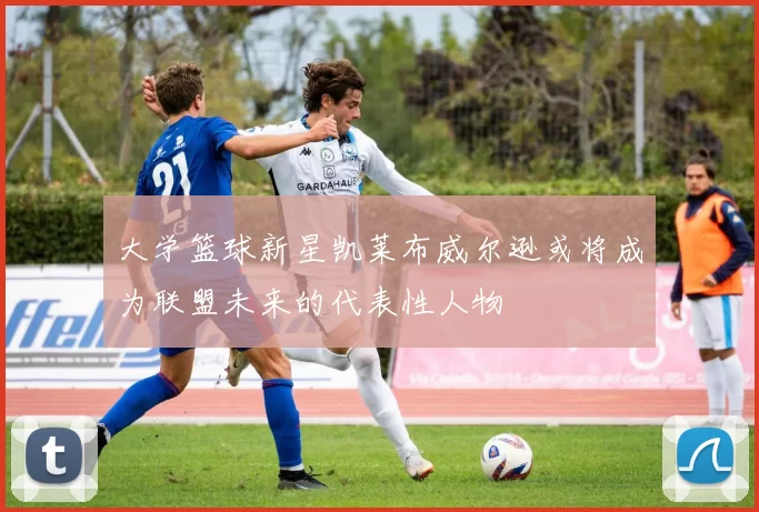 大学篮球新星凯莱布威尔逊或将成为联盟未来的代表性人物