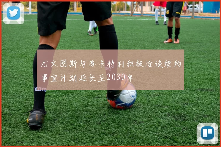 尤文图斯与洛卡特利积极洽谈续约事宜计划延长至2030年