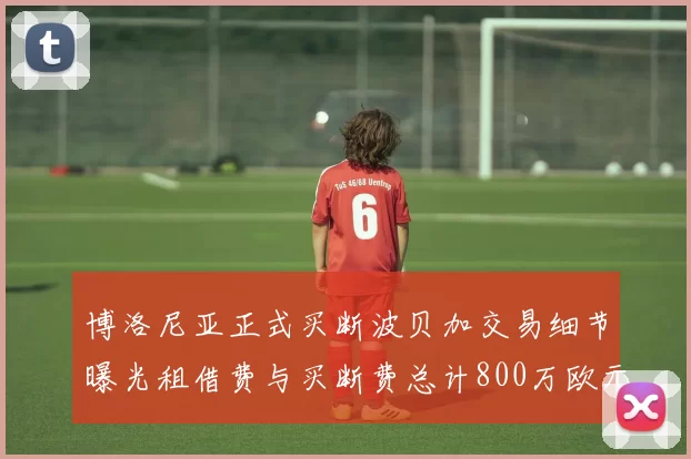 博洛尼亚正式买断波贝加交易细节曝光租借费与买断费总计800万欧元