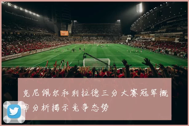 克尼佩尔和利拉德三分大赛冠军概率分析揭示竞争态势