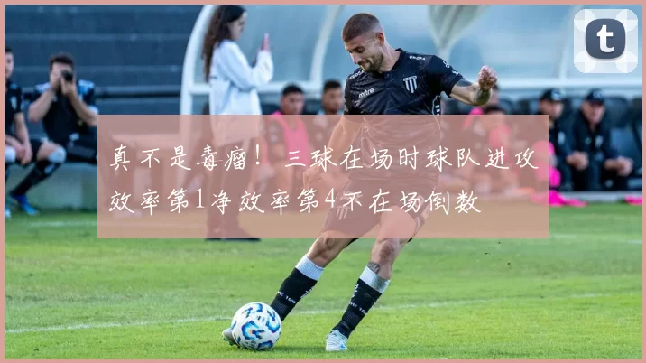 真不是毒瘤！三球在场时球队进攻效率第1净效率第4不在场倒数