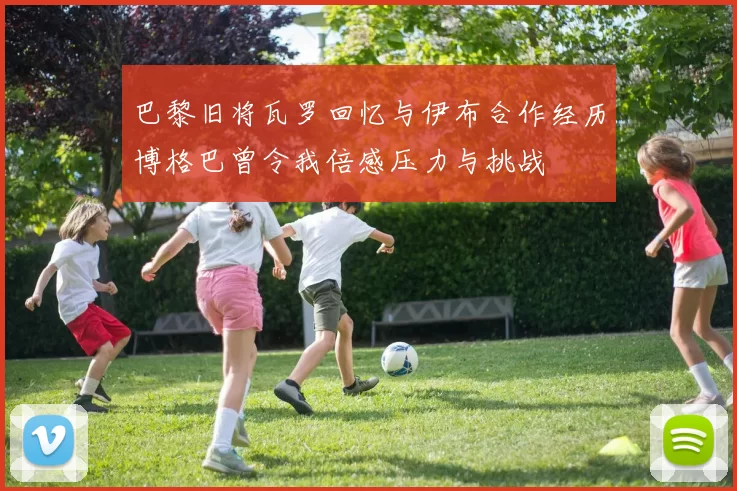 巴黎旧将瓦罗回忆与伊布合作经历博格巴曾令我倍感压力与挑战