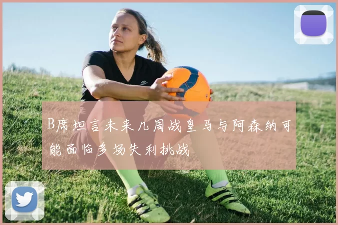 B席坦言未来几周战皇马与阿森纳可能面临多场失利挑战