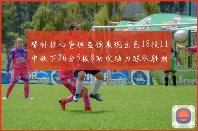 替补核心普理查德表现出色18投11中砍下26分5板8助攻助力球队胜利
