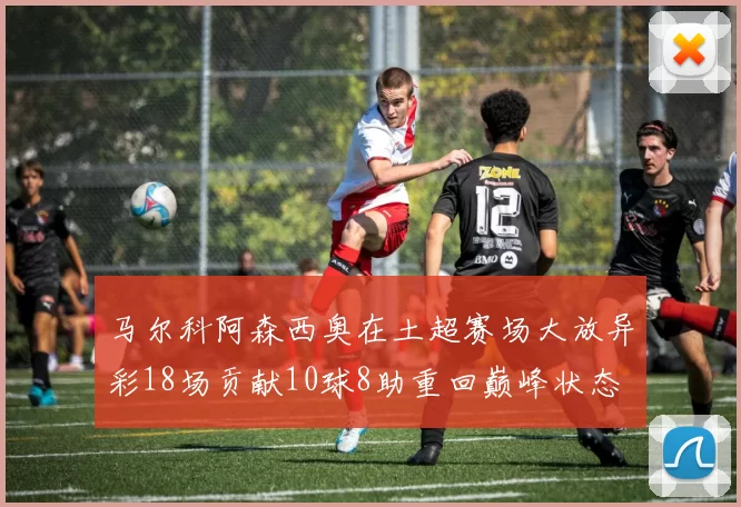 马尔科阿森西奥在土超赛场大放异彩18场贡献10球8助重回巅峰状态