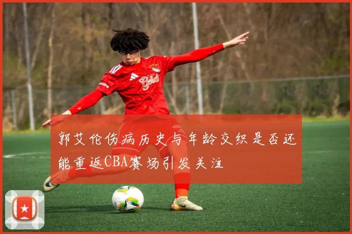 郭艾伦伤病历史与年龄交织是否还能重返CBA赛场引发关注