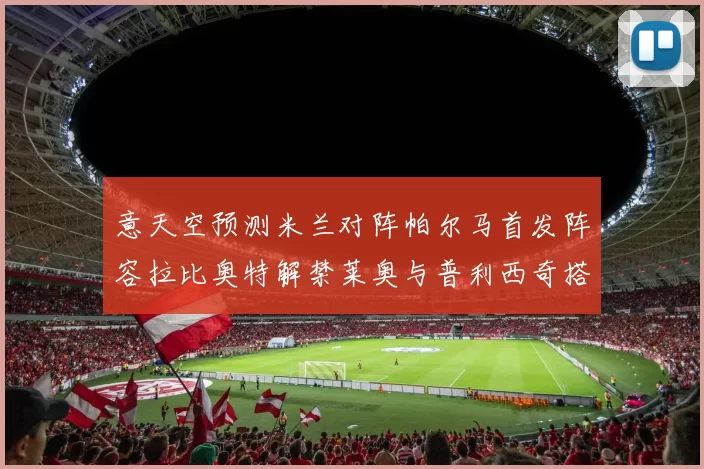 意天空预测米兰对阵帕尔马首发阵容拉比奥特解禁莱奥与普利西奇搭档出战