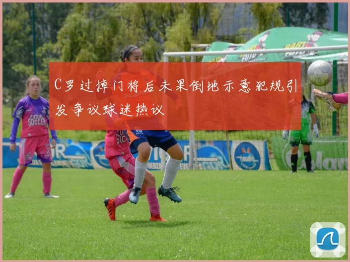 C罗过掉门将后未果倒地示意犯规引发争议球迷热议