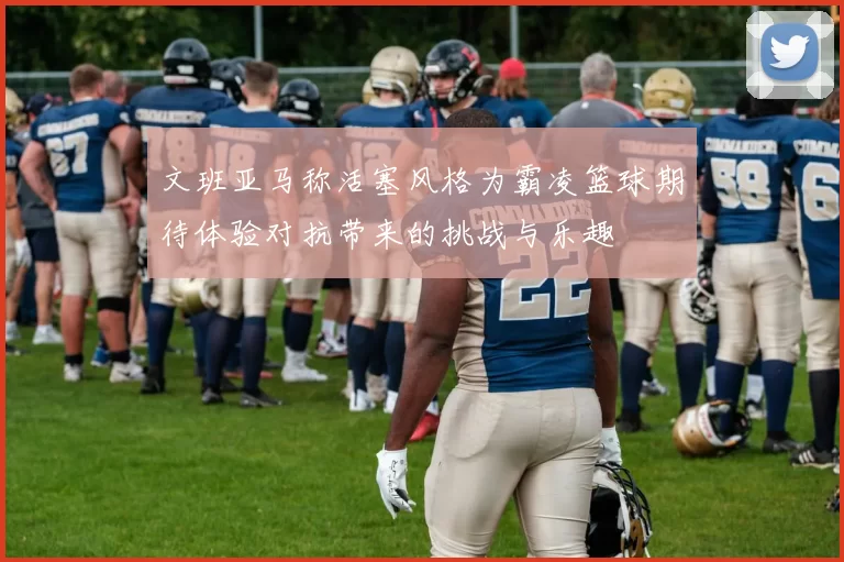 文班亚马称活塞风格为霸凌篮球期待体验对抗带来的挑战与乐趣