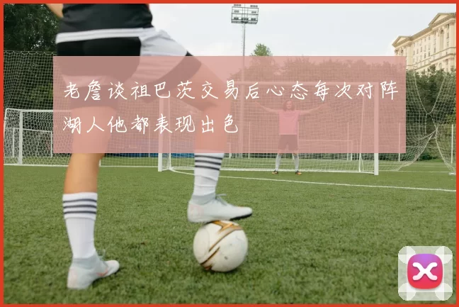 老詹谈祖巴茨交易后心态每次对阵湖人他都表现出色