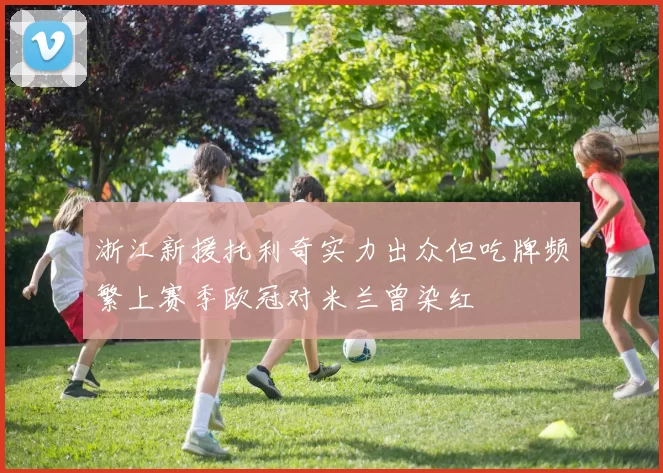 浙江新援托利奇实力出众但吃牌频繁上赛季欧冠对米兰曾染红