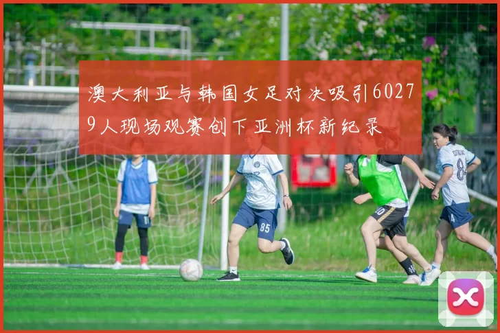 澳大利亚与韩国女足对决吸引60279人现场观赛创下亚洲杯新纪录