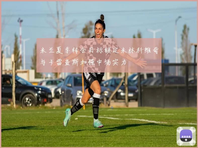 米兰夏季转会目标锁定米林科维奇与卡雷查斯加强中场实力