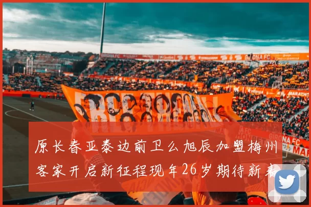 原长春亚泰边前卫么旭辰加盟梅州客家开启新征程现年26岁期待新表现